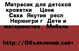 Матрасик для детской кроватки  › Цена ­ 500 - Саха (Якутия) респ., Нерюнгри г. Дети и материнство » Мебель   